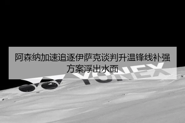 阿森纳加速追逐伊萨克谈判升温锋线补强方案浮出水面